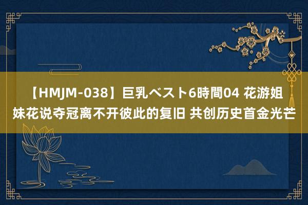 【HMJM-038】巨乳ベスト6時間04 花游姐妹花说夺冠离不开彼此的复旧 共创历史首金光芒