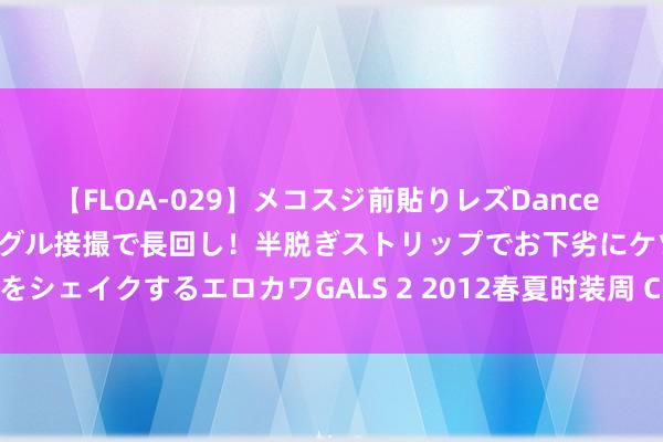 【FLOA-029】メコスジ前貼りレズDance オマ○コ喰い込みをローアングル接撮で長回し！半脱ぎストリップでお下劣にケツをシェイクするエロカワGALS 2 2012春夏时装周 Chloé后台揭秘：娇柔不娇弱