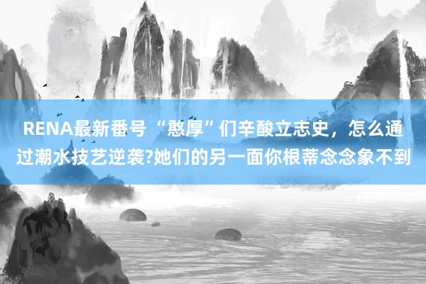 RENA最新番号 “憨厚”们辛酸立志史，怎么通过潮水技艺逆袭?她们的另一面你根蒂念念象不到