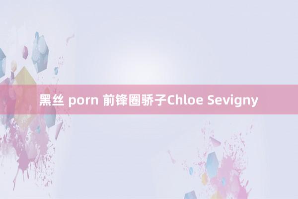 黑丝 porn 前锋圈骄子Chloe Sevigny