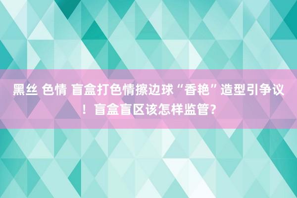 黑丝 色情 盲盒打色情擦边球“香艳”造型引争议！盲盒盲区该怎样监管？