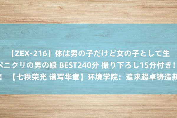 【ZEX-216】体は男の子だけど女の子として生きてる 感じやすいペニクリの男の娘 BEST240分 撮り下ろし15分付き！ 【七秩荣光 谱写华章】环境学院：追求超卓　铸造新时间生态环保铁军的摇篮