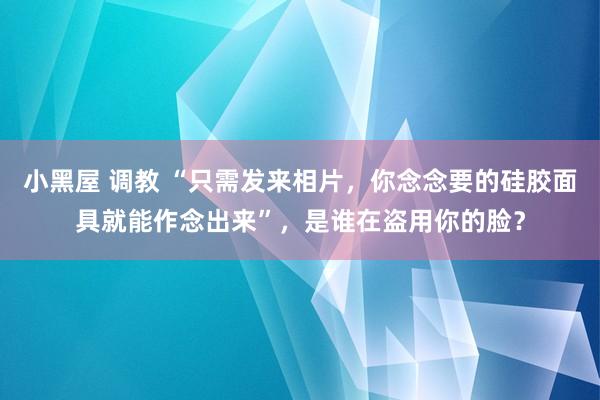 小黑屋 调教 “只需发来相片，你念念要的硅胶面具就能作念出来”，是谁在盗用你的脸？