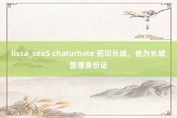 lissa_sex5 chaturbate 拓印长城，他为长城整理身份证