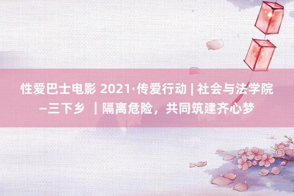 性爱巴士电影 2021·传爱行动 | 社会与法学院—三下乡 ｜隔离危险，共同筑建齐心梦