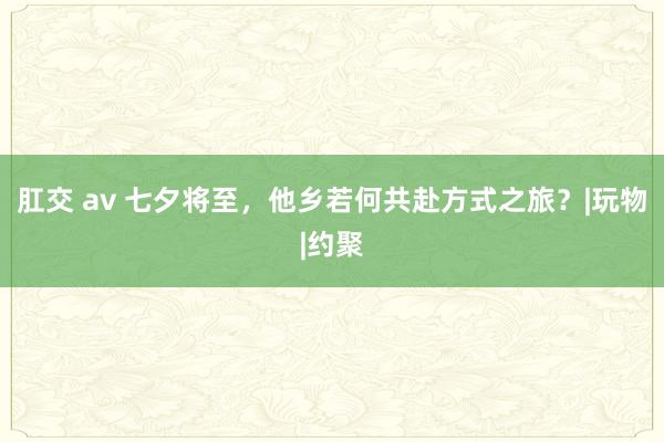 肛交 av 七夕将至，他乡若何共赴方式之旅？|玩物|约聚