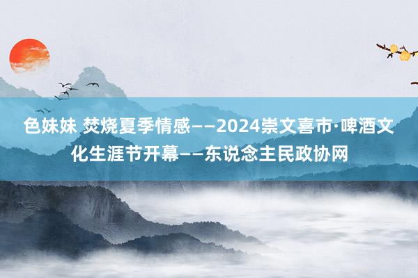 色妹妹 焚烧夏季情感——2024崇文喜市·啤酒文化生涯节开幕——东说念主民政协网