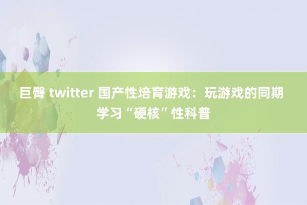 巨臀 twitter 国产性培育游戏：玩游戏的同期 学习“硬核”性科普