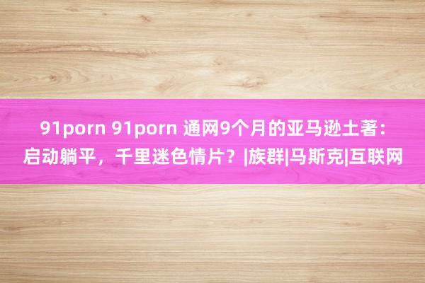 91porn 91porn 通网9个月的亚马逊土著：启动躺平，千里迷色情片？|族群|马斯克|互联网