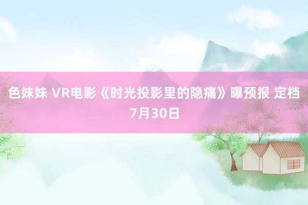 色妹妹 VR电影《时光投影里的隐痛》曝预报 定档7月30日