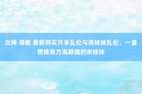 女神 调教 最新购买共享乱伦与亲妹妹乱伦，一直想操我方高颜值的亲妹妹