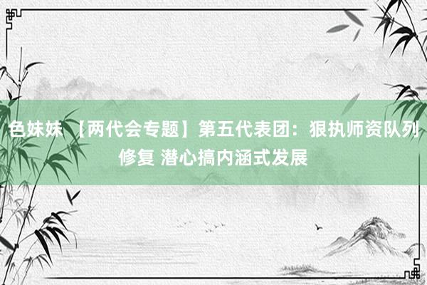 色妹妹 【两代会专题】第五代表团：狠执师资队列修复 潜心搞内涵式发展