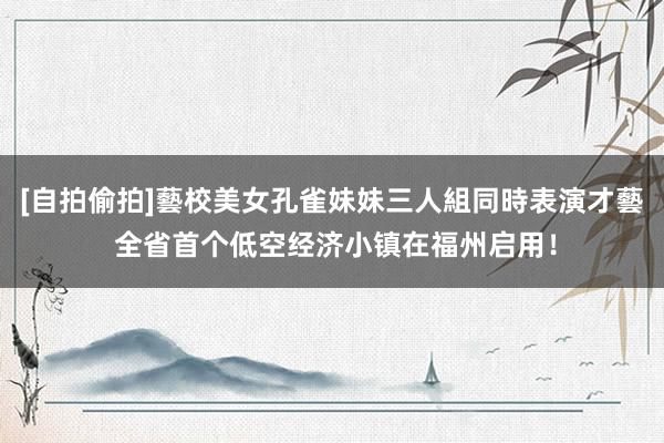 [自拍偷拍]藝校美女孔雀妹妹三人組同時表演才藝 全省首个低空经济小镇在福州启用！