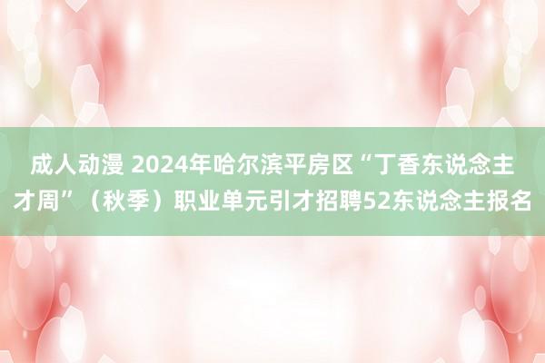 成人动漫 2024年哈尔滨平房区“丁香东说念主才周”（秋季）职业单元引才招聘52东说念主报名